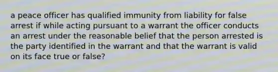 a peace officer has qualified immunity from liability for false arrest if while acting pursuant to a warrant the officer conducts an arrest under the reasonable belief that the person arrested is the party identified in the warrant and that the warrant is valid on its face true or false?