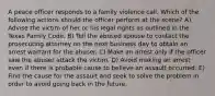 A peace officer responds to a family violence call. Which of the following actions should the officer perform at the scene? A) Advise the victim of her or his legal rights as outlined in the Texas Family Code. B) Tell the abused spouse to contact the prosecuting attorney on the next business day to obtain an arrest warrant for the abuser. C) Make an arrest only if the officer saw the abuser attack the victim. D) Avoid making an arrest even if there is probable cause to believe an assault occurred. E) Find the cause for the assault and seek to solve the problem in order to avoid going back in the future.