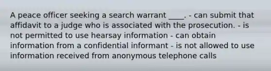 A peace officer seeking a search warrant ____. - can submit that affidavit to a judge who is associated with the prosecution. - is not permitted to use hearsay information - can obtain information from a confidential informant - is not allowed to use information received from anonymous telephone calls