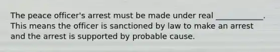 The peace officer's arrest must be made under real ____________. This means the officer is sanctioned by law to make an arrest and the arrest is supported by probable cause.