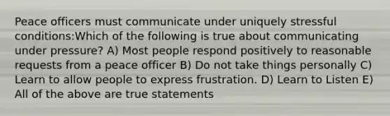 Peace officers must communicate under uniquely stressful conditions:Which of the following is true about communicating under pressure? A) Most people respond positively to reasonable requests from a peace officer B) Do not take things personally C) Learn to allow people to express frustration. D) Learn to Listen E) All of the above are true statements