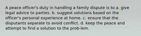 A peace officer's duty in handling a family dispute is to a. give legal advice to parties. b. suggest solutions based on the officer's personal experience at home. c. ensure that the disputants separate to avoid conflict. d. keep the peace and attempt to find a solution to the prob-lem.