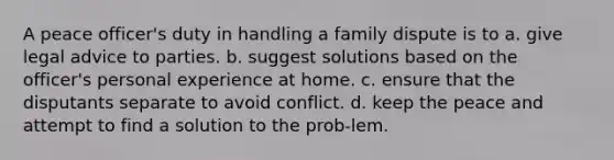 A peace officer's duty in handling a family dispute is to a. give legal advice to parties. b. suggest solutions based on the officer's personal experience at home. c. ensure that the disputants separate to avoid conflict. d. keep the peace and attempt to find a solution to the prob-lem.