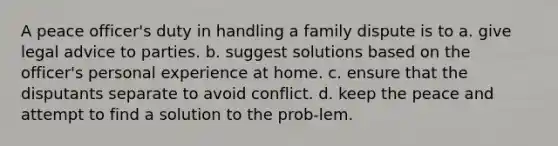 A peace officer's duty in handling a family dispute is to a. give legal advice to parties. b. suggest solutions based on the officer's personal experience at home. c. ensure that the disputants separate to avoid conflict. d. keep the peace and attempt to find a solution to the prob-lem.