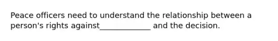 Peace officers need to understand the relationship between a person's rights against_____________ and the decision.