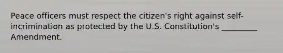 Peace officers must respect the citizen's right against self-incrimination as protected by the U.S. Constitution's _________ Amendment.