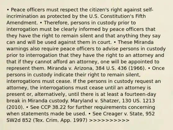 • Peace officers must respect the citizen's right against self-incrimination as protected by the U.S. Constitution's Fifth Amendment. • Therefore, persons in custody prior to interrogation must be clearly informed by peace officers that they have the right to remain silent and that anything they say can and will be used against them in court. • These Miranda warnings also require peace officers to advise persons in custody prior to interrogation that they have the right to an attorney and that if they cannot afford an attorney, one will be appointed to represent them. Miranda v. Arizona, 384 U.S. 436 (1966). • Once persons in custody indicate their right to remain silent, interrogations must cease. If the persons in custody request an attorney, the interrogations must cease until an attorney is present or, alternatively, until there is at least a fourteen-day break in Miranda custody. Maryland v. Shatzer, 130 US. 1213 (2010). • See CCP 38.22 for further requirements concerning when statements made be used. • See Creager v. State, 952 SW2d 852 (Tex. Crim. App. 1997) >>>>>>>>>>