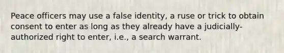 Peace officers may use a false identity, a ruse or trick to obtain consent to enter as long as they already have a judicially-authorized right to enter, i.e., a search warrant.