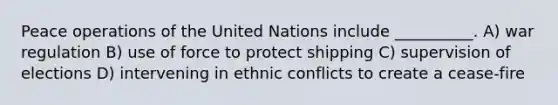 Peace operations of the United Nations include __________. A) war regulation B) use of force to protect shipping C) supervision of elections D) intervening in ethnic conflicts to create a cease-fire