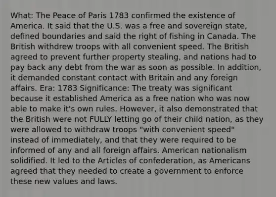 What: The Peace of Paris 1783 confirmed the existence of America. It said that the U.S. was a free and sovereign state, defined boundaries and said the right of fishing in Canada. The British withdrew troops with all convenient speed. The British agreed to prevent further property stealing, and nations had to pay back any debt from the war as soon as possible. In addition, it demanded constant contact with Britain and any foreign affairs. Era: 1783 Significance: The treaty was significant because it established America as a free nation who was now able to make it's own rules. However, it also demonstrated that the British were not FULLY letting go of their child nation, as they were allowed to withdraw troops "with convenient speed" instead of immediately, and that they were required to be informed of any and all foreign affairs. American nationalism solidified. It led to the Articles of confederation, as Americans agreed that they needed to create a government to enforce these new values and laws.