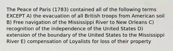 The Peace of Paris (1783) contained all of the following terms EXCEPT A) the evacuation of all British troops from American soil B) Free navigation of the Mississippi River to New Orleans C) recognition of the independence of the United States D) extension of the boundary of the United States to the Mississippi River E) compensation of Loyalists for loss of their property