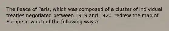 The Peace of Paris, which was composed of a cluster of individual treaties negotiated between 1919 and 1920, redrew the map of Europe in which of the following ways?