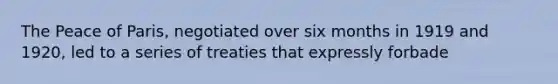 The Peace of Paris, negotiated over six months in 1919 and 1920, led to a series of treaties that expressly forbade