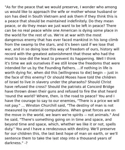 "As for the peace that we would preserve, I wonder who among us would like to approach the wife or mother whose husband or son has died in South Vietnam and ask them if they think this is a peace that should be maintained indefinitely. Do they mean peace, or do they mean we just want to be left in peace? There can be no real peace while one American is dying some place in the world for the rest of us. We're at war with the most dangerous enemy that has ever faced mankind in his long climb from the swamp to the stars, and it's been said if we lose that war, and in so doing lose this way of freedom of ours, history will record with the greatest astonishment that those who had the most to lose did the least to prevent its happening. Well I think it's time we ask ourselves if we still know the freedoms that were intended for us by the Founding Fathers. ...If nothing in life is worth dying for, when did this [willingness to die] begin -- just in the face of this enemy? Or should Moses have told the children of Israel to live in slavery under the pharaohs? Should Christ have refused the cross? Should the patriots at Concord Bridge have thrown down their guns and refused to fire the shot heard 'round the world? Where, then, is the road to peace? You and I have the courage to say to our enemies, "There is a price we will not pay." ... Winston Churchill said, "The destiny of man is not measured by material computations. When great forces are on the move in the world, we learn we're spirits -- not animals." And he said, "There's something going on in time and space, and beyond time and space, which, whether we like it or not, spells duty." You and I have a rendezvous with destiny. We'll preserve for our children this, the last best hope of man on earth, or we'll sentence them to take the last step into a thousand years of darkness." -?