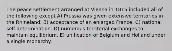 The peace settlement arranged at Vienna in 1815 included all of the following except A) Prussia was given extensive territories in the Rhineland. B) acceptance of an enlarged France. C) national self-determination. D) numerous territorial exchanges to maintain equilibrium. E) unification of Belgium and Holland under a single monarchy.