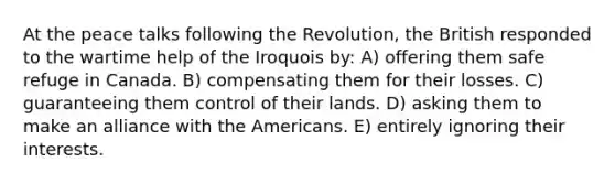 At the peace talks following the Revolution, the British responded to the wartime help of the Iroquois by: A) offering them safe refuge in Canada. B) compensating them for their losses. C) guaranteeing them control of their lands. D) asking them to make an alliance with the Americans. E) entirely ignoring their interests.