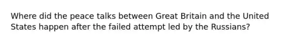 Where did the peace talks between Great Britain and the United States happen after the failed attempt led by the Russians?