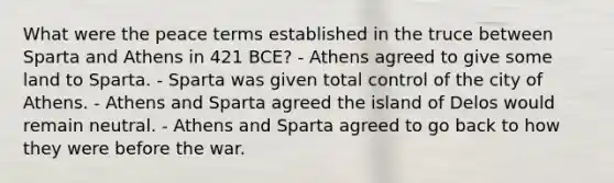 What were the peace terms established in the truce between Sparta and Athens in 421 BCE? - Athens agreed to give some land to Sparta. - Sparta was given total control of the city of Athens. - Athens and Sparta agreed the island of Delos would remain neutral. - Athens and Sparta agreed to go back to how they were before the war.