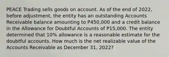 PEACE Trading sells goods on account. As of the end of 2022, before adjustment, the entity has an outstanding Accounts Receivable balance amounting to P450,000 and a credit balance in the Allowance for Doubtful Accounts of P15,000. The entity determined that 10% allowance is a reasonable estimate for the doubtful accounts. How much is the net realizable value of the Accounts Receivable as December 31, 2022?