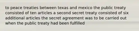 to peace treaties between texas and mexico the public treaty consisted of ten articles a second secret treaty consisted of six additional articles the secret agreement was to be carried out when the public treaty had been fulfilled