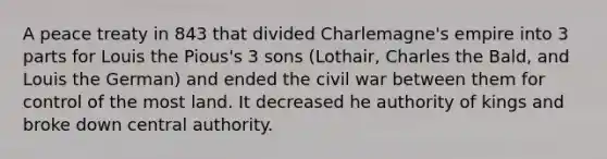 A peace treaty in 843 that divided Charlemagne's empire into 3 parts for Louis the Pious's 3 sons (Lothair, Charles the Bald, and Louis the German) and ended the civil war between them for control of the most land. It decreased he authority of kings and broke down central authority.