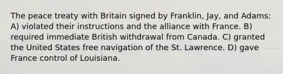 The peace treaty with Britain signed by Franklin, Jay, and Adams: A) violated their instructions and the alliance with France. B) required immediate British withdrawal from Canada. C) granted the United States free navigation of the St. Lawrence. D) gave France control of Louisiana.