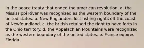 In the peace treaty that ended the american revolution, a. the Mississippi River was recognized as the western boundary of the united states. b. New Englanders lost fishing rights off the coast of Newfoundland. c. the british retained the right to have forts in the Ohio territory. d. the Appalachian Mountains were recognized as the western boundary of the united states. e. France equires Florida.