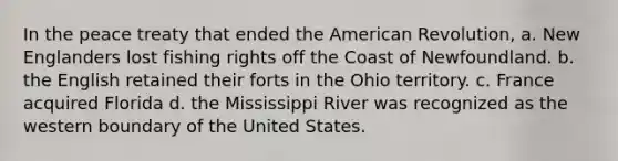 In the peace treaty that ended the American Revolution, a. New Englanders lost fishing rights off the Coast of Newfoundland. b. the English retained their forts in the Ohio territory. c. France acquired Florida d. the Mississippi River was recognized as the western boundary of the United States.