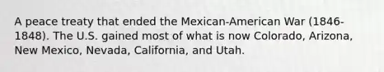 A peace treaty that ended the Mexican-American War (1846-1848). The U.S. gained most of what is now Colorado, Arizona, New Mexico, Nevada, California, and Utah.