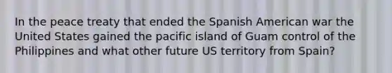 In the peace treaty that ended the Spanish American war the United States gained the pacific island of Guam control of the Philippines and what other future US territory from Spain?