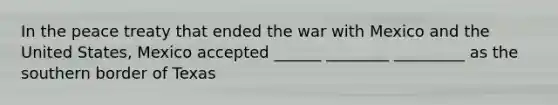 In the peace treaty that ended the war with Mexico and the United States, Mexico accepted ______ ________ _________ as the southern border of Texas