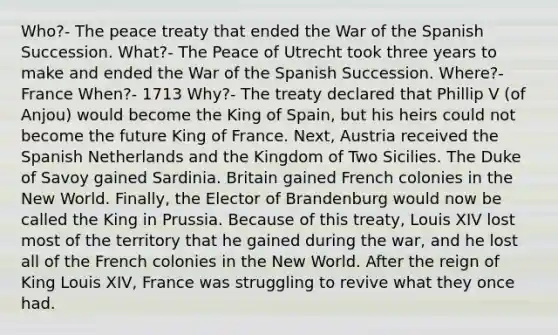 Who?- The peace treaty that ended the War of the Spanish Succession. What?- The Peace of Utrecht took three years to make and ended the War of the Spanish Succession. Where?- France When?- 1713 Why?- The treaty declared that Phillip V (of Anjou) would become the King of Spain, but his heirs could not become the future King of France. Next, Austria received the Spanish Netherlands and the Kingdom of Two Sicilies. The Duke of Savoy gained Sardinia. Britain gained French colonies in the New World. Finally, the Elector of Brandenburg would now be called the King in Prussia. Because of this treaty, Louis XIV lost most of the territory that he gained during the war, and he lost all of the French colonies in the New World. After the reign of King Louis XIV, France was struggling to revive what they once had.