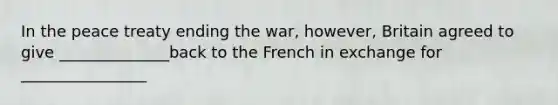 In the peace treaty ending the war, however, Britain agreed to give ______________back to the French in exchange for ________________