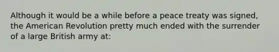 Although it would be a while before a peace treaty was signed, the American Revolution pretty much ended with the surrender of a large British army at: