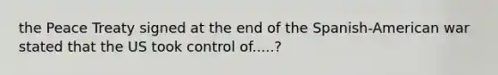 the Peace Treaty signed at the end of the Spanish-American war stated that the US took control of.....?