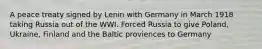 A peace treaty signed by Lenin with Germany in March 1918 taking Russia out of the WWI. Forced Russia to give Poland, Ukraine, Finland and the Baltic proviences to Germany