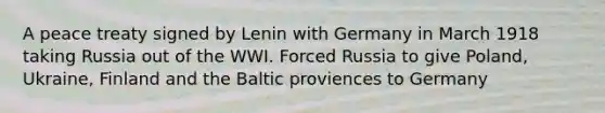 A peace treaty signed by Lenin with Germany in March 1918 taking Russia out of the WWI. Forced Russia to give Poland, Ukraine, Finland and the Baltic proviences to Germany