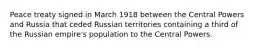 Peace treaty signed in March 1918 between the Central Powers and Russia that ceded Russian territories containing a third of the Russian empire's population to the Central Powers.