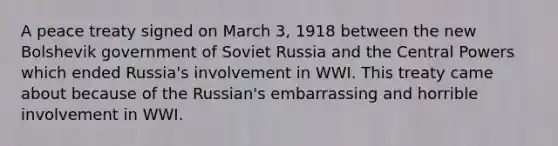 A peace treaty signed on March 3, 1918 between the new Bolshevik government of Soviet Russia and the Central Powers which ended Russia's involvement in WWI. This treaty came about because of the Russian's embarrassing and horrible involvement in WWI.