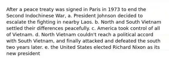 After a peace treaty was signed in Paris in 1973 to end the Second Indochinese War, a. President Johnson decided to escalate the fighting in nearby Laos. b. North and South Vietnam settled their differences peacefully. c. America took control of all of Vietnam. d. North Vietnam couldn't reach a political accord with South Vietnam, and finally attacked and defeated the south two years later. e. the United States elected Richard Nixon as its new president