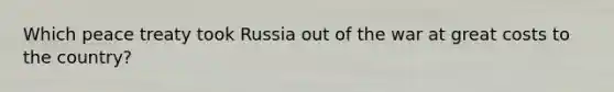 Which peace treaty took Russia out of the war at great costs to the country?