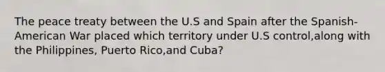 The peace treaty between the U.S and Spain after the Spanish-American War placed which territory under U.S control,along with the Philippines, Puerto Rico,and Cuba?