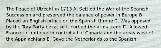 The Peace of Utrecht in 1713 A. Settled the War of the Spanish Succession and preserved the balance of power in Europe B. Placed an English prince on the Spanish throne C. Was opposed by the Tory Party because it curbed the arms trade D. Allowed France to continue to control all of Canada and the areas west of the Appalachians E. Gave the Netherlands to the Spanish