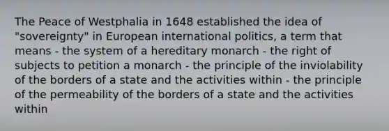 The Peace of Westphalia in 1648 established the idea of "sovereignty" in European international politics, a term that means - the system of a hereditary monarch - the right of subjects to petition a monarch - the principle of the inviolability of the borders of a state and the activities within - the principle of the permeability of the borders of a state and the activities within