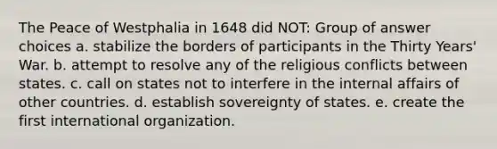 The Peace of Westphalia in 1648 did NOT: Group of answer choices a. stabilize the borders of participants in the Thirty Years' War. b. attempt to resolve any of the religious conflicts between states. c. call on states not to interfere in the internal affairs of other countries. d. establish sovereignty of states. e. create the first international organization.