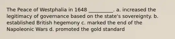 The Peace of Westphalia in 1648 __________. a. increased the legitimacy of governance based on the state's sovereignty. b. established British hegemony c. marked the end of the Napoleonic Wars d. promoted the gold standard