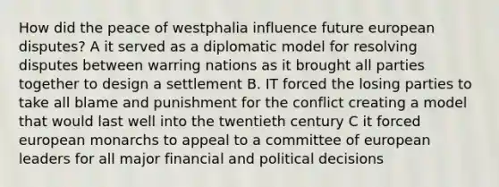 How did the peace of westphalia influence future european disputes? A it served as a diplomatic model for resolving disputes between warring nations as it brought all parties together to design a settlement B. IT forced the losing parties to take all blame and punishment for the conflict creating a model that would last well into the twentieth century C it forced european monarchs to appeal to a committee of european leaders for all major financial and political decisions