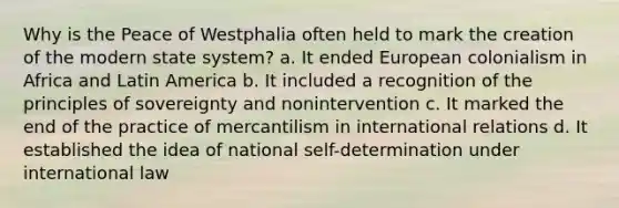 Why is the Peace of Westphalia often held to mark the creation of the modern state system? a. It ended European colonialism in Africa and Latin America b. It included a recognition of the principles of sovereignty and nonintervention c. It marked the end of the practice of mercantilism in international relations d. It established the idea of national self-determination under international law