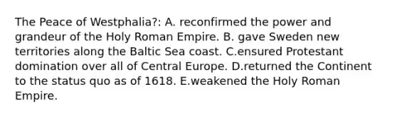 The Peace of Westphalia?: A. reconfirmed the power and grandeur of the Holy Roman Empire. B. gave Sweden new territories along the Baltic Sea coast. C.ensured Protestant domination over all of Central Europe. D.returned the Continent to the status quo as of 1618. E.weakened the Holy Roman Empire.