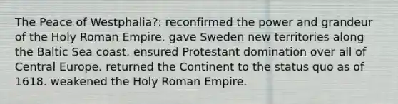 The Peace of Westphalia?: reconfirmed the power and grandeur of the Holy Roman Empire. gave Sweden new territories along the Baltic Sea coast. ensured Protestant domination over all of Central Europe. returned the Continent to the status quo as of 1618. weakened the Holy Roman Empire.